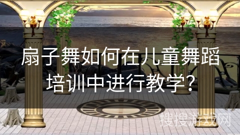 扇子舞如何在儿童舞蹈培训中进行教学？