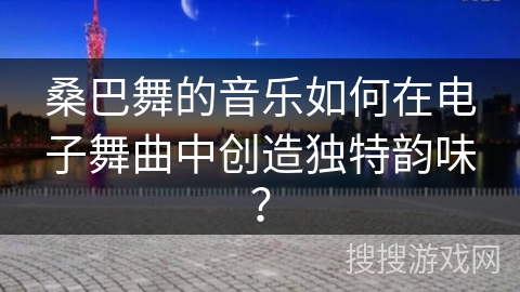桑巴舞的音乐如何在电子舞曲中创造独特韵味？