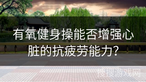 有氧健身操能否增强心脏的抗疲劳能力？