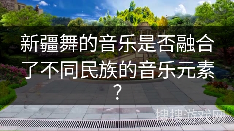 新疆舞的音乐是否融合了不同民族的音乐元素? 新疆舞的音乐是否融合了不同民族的音乐元素?