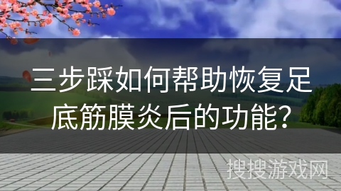 三步踩如何帮助恢复足底筋膜炎后的功能？
