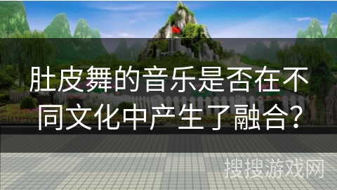 肚皮舞的音乐是否在不同文化中产生了融合？