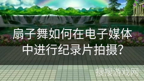 扇子舞如何在电子媒体中进行纪录片拍摄？