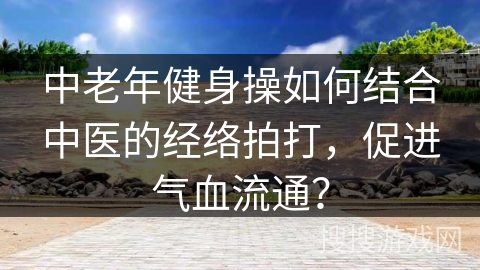中老年健身操如何结合中医的经络拍打，促进气血流通？