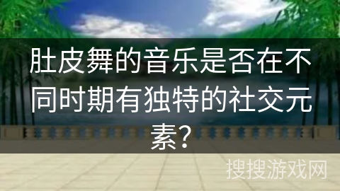 肚皮舞的音乐是否在不同时期有独特的社交元素？