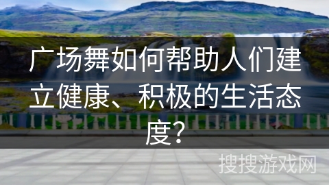 广场舞如何帮助人们建立健康、积极的生活态度？