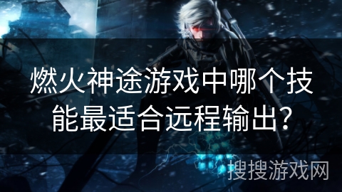 燃火神途游戏中哪个技能最适合远程输出？