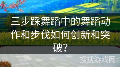 三步踩舞蹈中的舞蹈动作和步伐如何创新和突破？