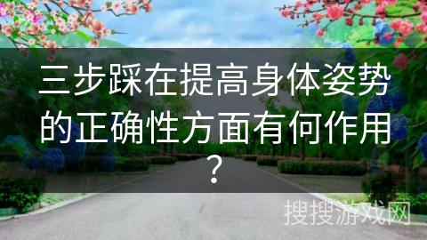 三步踩在提高身体姿势的正确性方面有何作用？