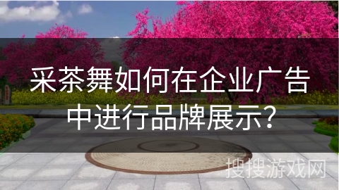 采茶舞如何在企业广告中进行品牌展示？