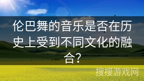 伦巴舞的音乐是否在历史上受到不同文化的融合？