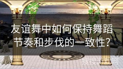 友谊舞中如何保持舞蹈节奏和步伐的一致性？