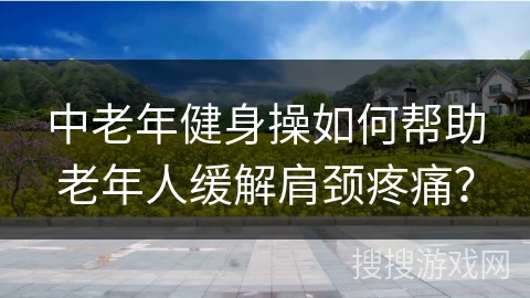 中老年健身操如何帮助老年人缓解肩颈疼痛？