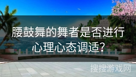腰鼓舞的舞者是否进行心理心态调适？
