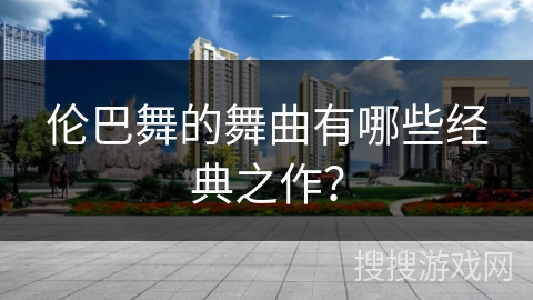 伦巴舞的舞曲有哪些经典之作？