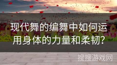 现代舞的编舞中如何运用身体的力量和柔韧？