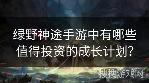 绿野神途手游中有哪些值得投资的成长计划? 绿野神途手游中有哪些值得投资的成长计划?