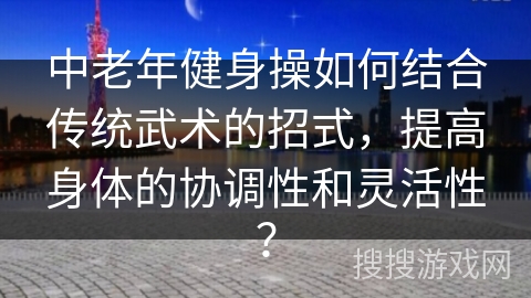 中老年健身操如何结合传统武术的招式，提高身体的协调性和灵活性？