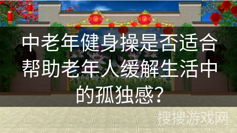 中老年健身操是否适合帮助老年人缓解生活中的孤独感？