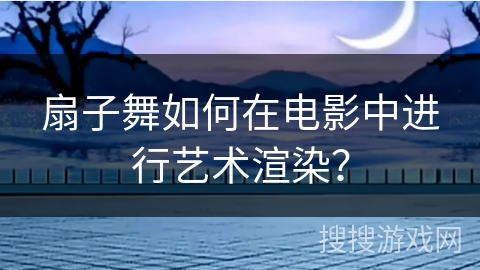扇子舞如何在电影中进行艺术渲染？