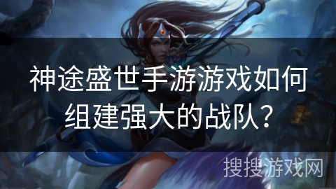 神途盛世手游游戏如何组建强大的战队? 神途盛世手游游戏如何组建强大的战队?