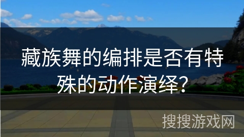 藏族舞的编排是否有特殊的动作演绎？