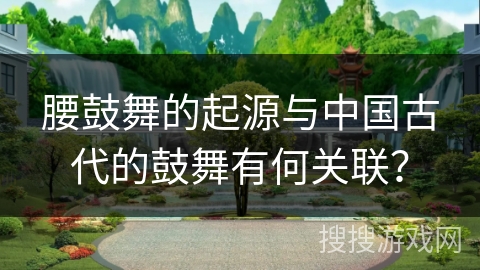腰鼓舞的起源与中国古代的鼓舞有何关联？