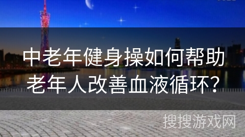 中老年健身操如何帮助老年人改善血液循环？
