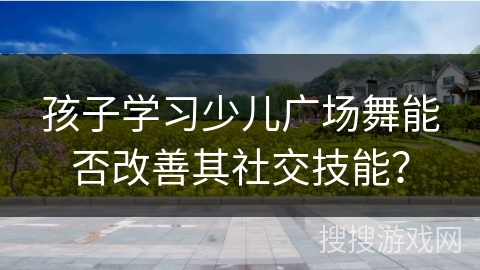 孩子学习少儿广场舞能否改善其社交技能？