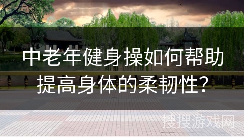 中老年健身操如何帮助提高身体的柔韧性？