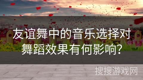 友谊舞中的音乐选择对舞蹈效果有何影响？