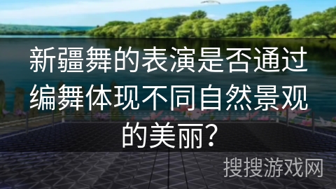 新疆舞的表演是否通过编舞体现不同自然景观的美丽？