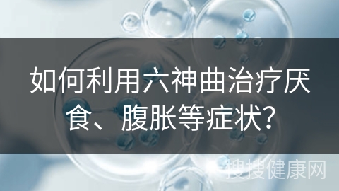 如何利用六神曲治疗厌食、腹胀等症状？