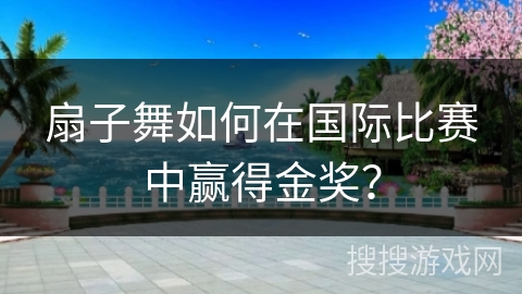 扇子舞如何在国际比赛中赢得金奖？