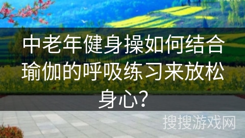 中老年健身操如何结合瑜伽的呼吸练习来放松身心？
