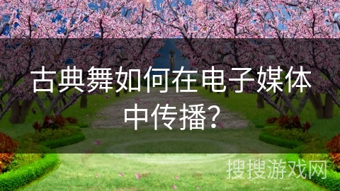 古典舞如何在电子媒体中传播？
