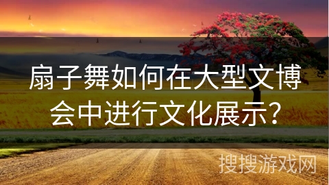 扇子舞如何在大型文博会中进行文化展示？