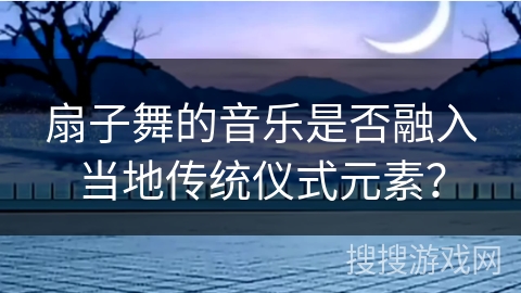 扇子舞的音乐是否融入当地传统仪式元素？