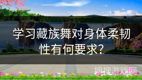 学习藏族舞对身体柔韧性有何要求？