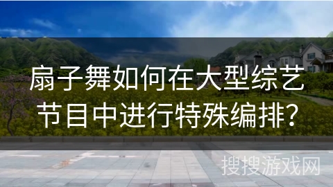 扇子舞如何在大型综艺节目中进行特殊编排？