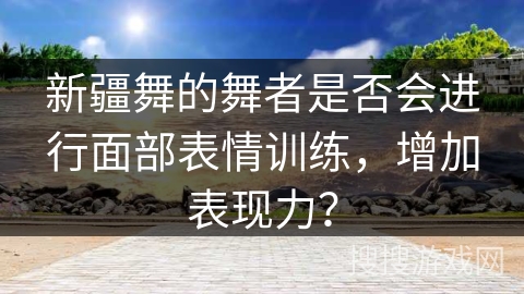 新疆舞的舞者是否会进行面部表情训练，增加表现力？