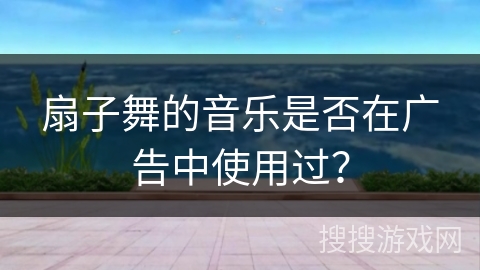 扇子舞的音乐是否在广告中使用过？