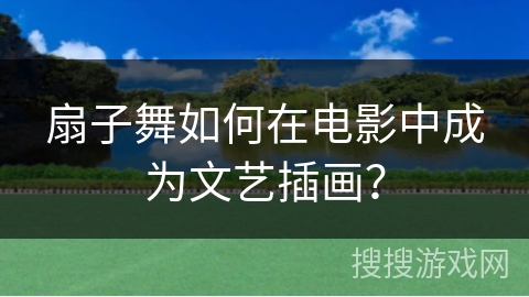 扇子舞如何在电影中成为文艺插画？