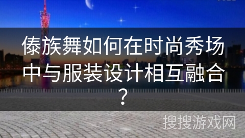 傣族舞如何在时尚秀场中与服装设计相互融合？