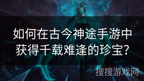 如何在古今神途手游中获得千载难逢的珍宝？