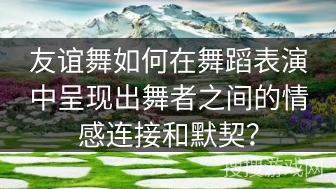 友谊舞如何在舞蹈表演中呈现出舞者之间的情感连接和默契？