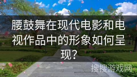 腰鼓舞在现代电影和电视作品中的形象如何呈现？