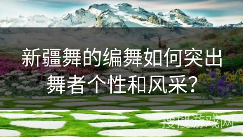 新疆舞的编舞如何突出舞者个性和风采？