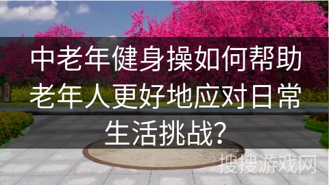 中老年健身操如何帮助老年人更好地应对日常生活挑战？