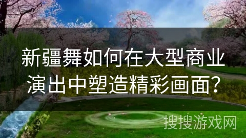 新疆舞如何在大型商业演出中塑造精彩画面？